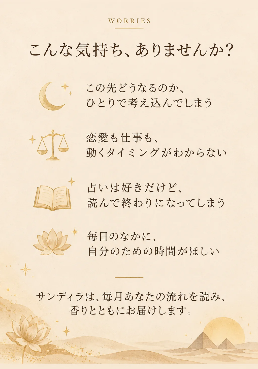 こんな気持ち、ありませんか？ この先どうなるのか、ひとりで考え込んでしまう。恋愛も仕事も、動くタイミングがわからない。占いは好きだけど、読んで終わりになってしまう。毎日のなかに、自分のための時間がほしい。サンディラは、毎月あなたの流れを読み、香りとともにお届けします