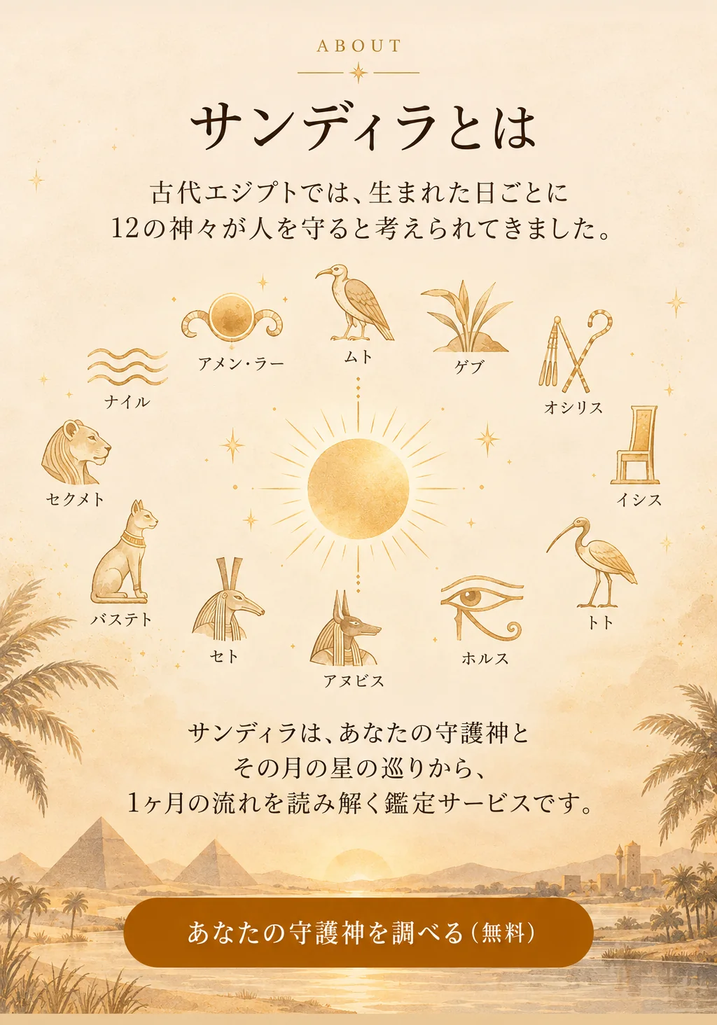 サンディラとは。古代エジプトでは、生まれた日ごとに12の神々が人を守ると考えられてきました。サンディラは、あなたの守護神とその月の星の巡りから、1ヶ月の流れを読み解く鑑定サービスです