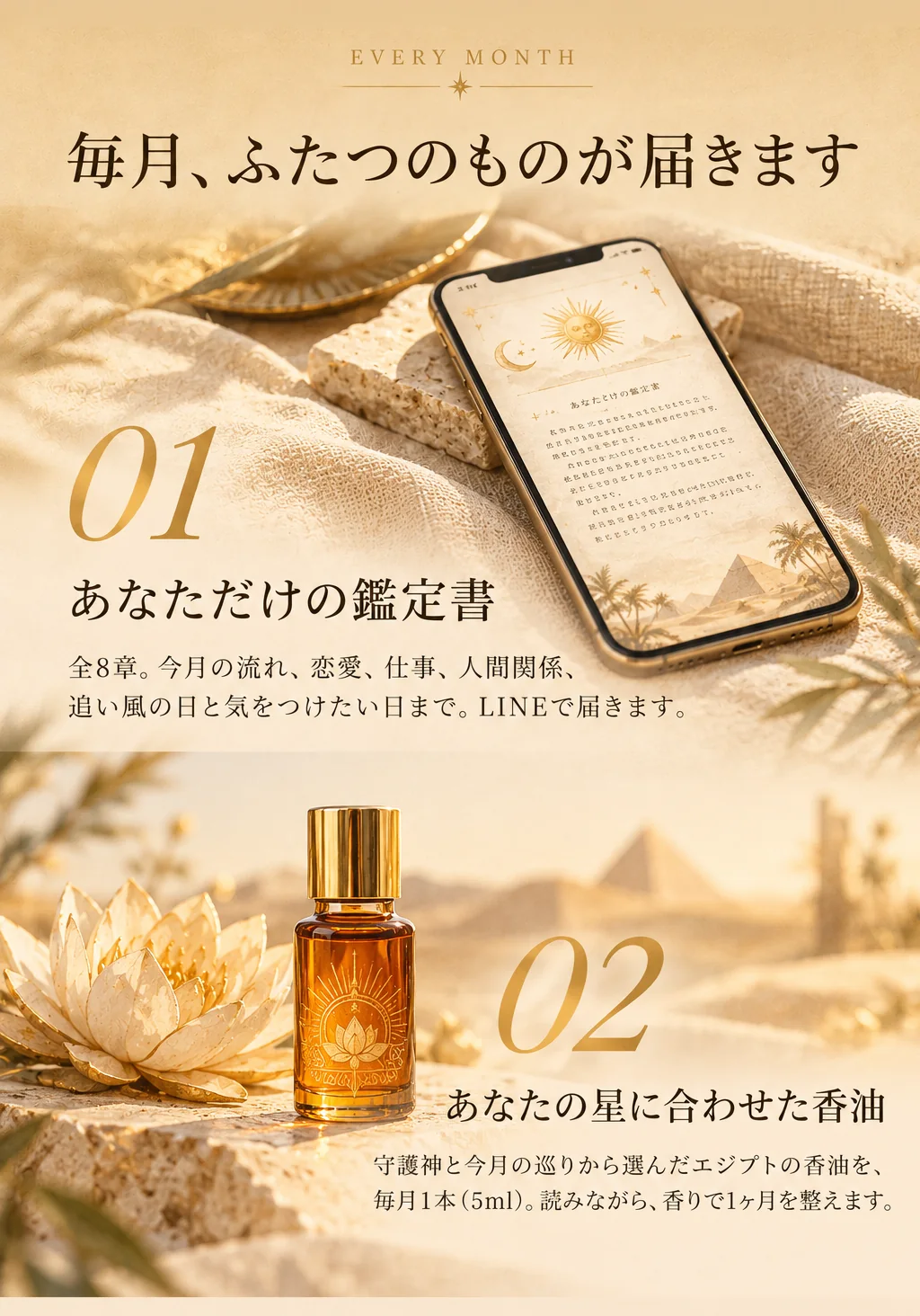 毎月、ふたつのものが届きます。01 あなただけの鑑定書：全8章。今月の流れ、恋愛、仕事、人間関係、追い風の日と気をつけたい日まで。LINEで届きます。02 あなたの星に合わせた香油：守護神と今月の巡りから選んだエジプトの香油を、毎月1本（5ml）