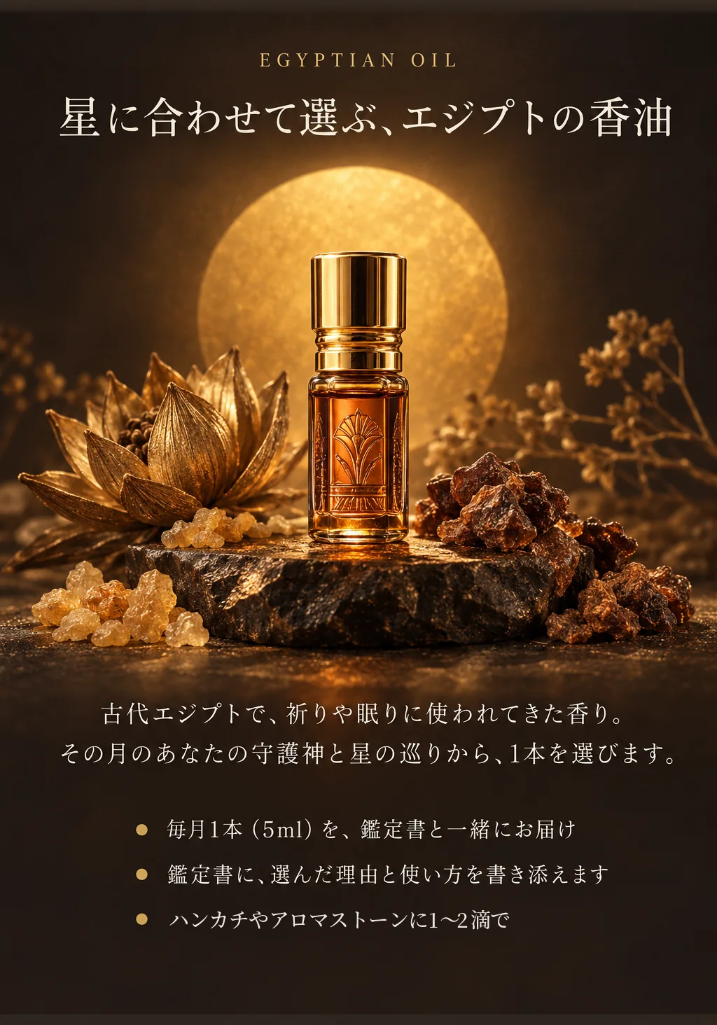星に合わせて選ぶ、エジプトの香油。古代エジプトで、祈りや眠りに使われてきた香り。その月のあなたの守護神と星の巡りから、1本を選びます。毎月1本（5ml）を鑑定書と一緒にお届け。鑑定書に、選んだ理由と使い方を書き添えます。ハンカチやアロマストーンに1〜2滴で