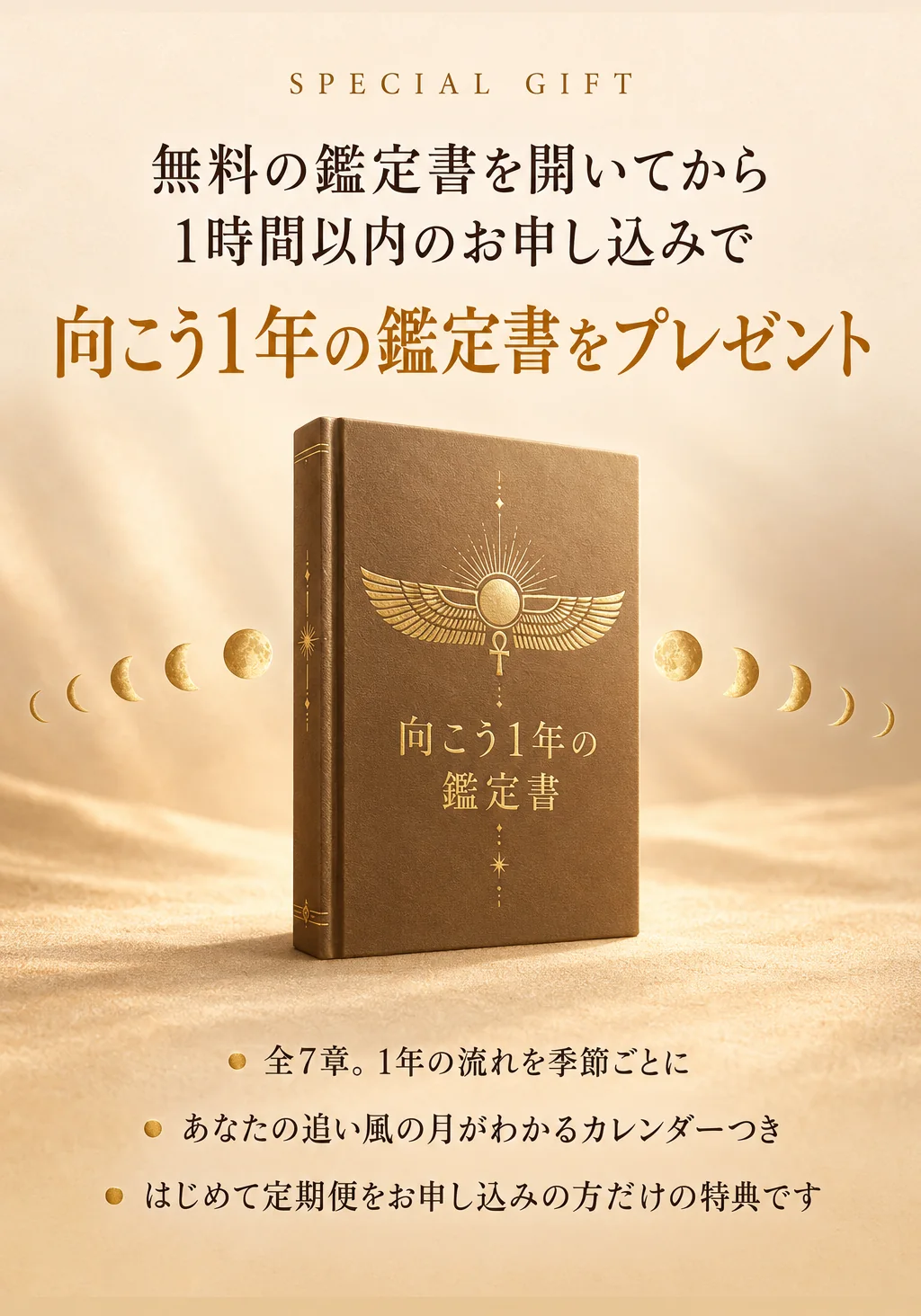 特典。無料の鑑定書を開いてから1時間以内のお申し込みで、向こう1年の鑑定書をプレゼント。全7章、1年の流れを季節ごとに。あなたの追い風の月がわかるカレンダーつき。はじめて定期便をお申し込みの方だけの特典です