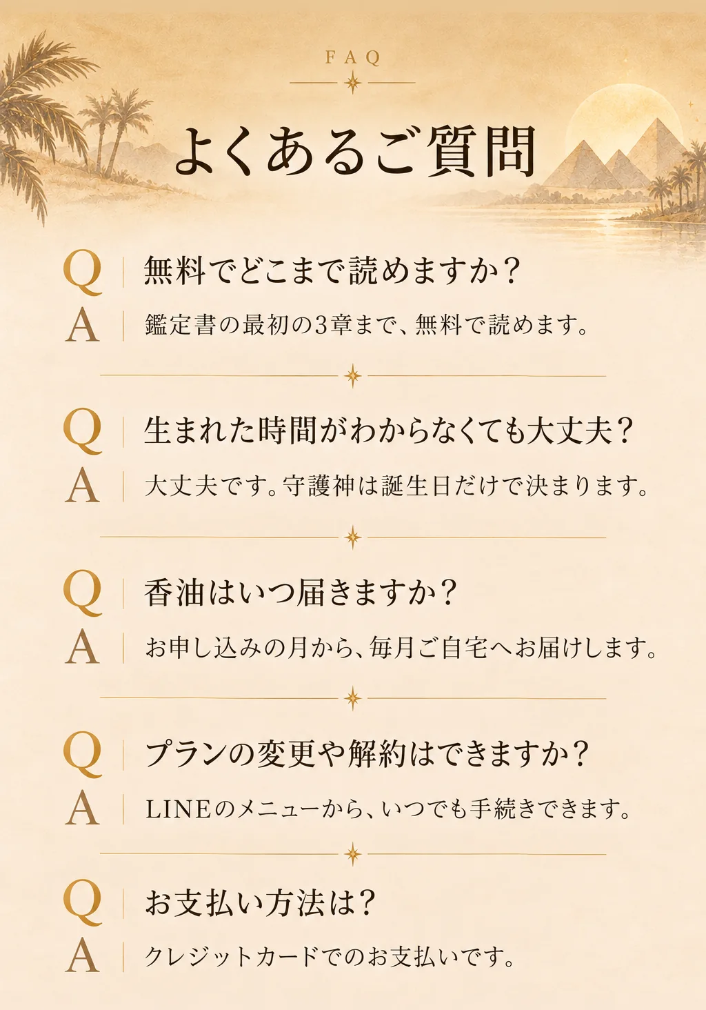よくあるご質問。無料でどこまで読めますか？→鑑定書の最初の3章まで無料で読めます。生まれた時間がわからなくても大丈夫？→大丈夫です。守護神は誕生日だけで決まります。香油はいつ届きますか？→お申し込みの月から毎月ご自宅へお届けします。プランの変更や解約はできますか？→LINEのメニューからいつでも手続きできます。お支払い方法は？→クレジットカードでのお支払いです